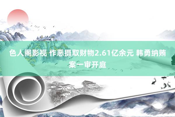 色人阁影视 作恶摄取财物2.61亿余元 韩勇纳贿案一审开庭