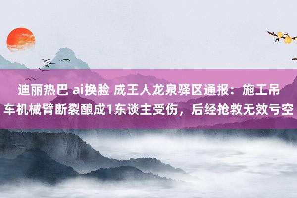 迪丽热巴 ai换脸 成王人龙泉驿区通报：施工吊车机械臂断裂酿成1东谈主受伤，后经抢救无效亏空