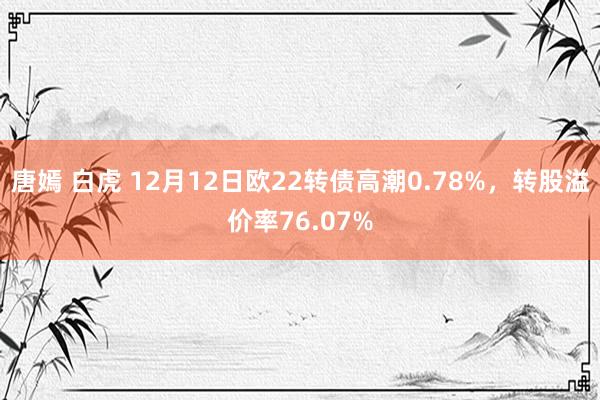 唐嫣 白虎 12月12日欧22转债高潮0.78%,转股溢价率76.07%