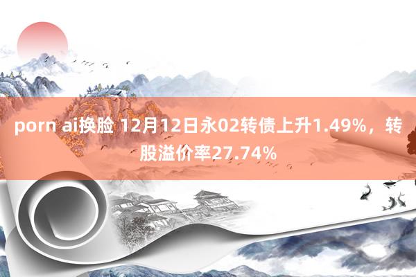 porn ai换脸 12月12日永02转债上升1.49%，转股溢价率27.74%