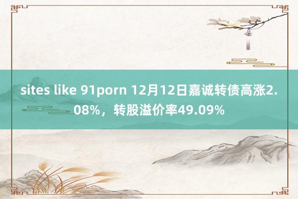 sites like 91porn 12月12日嘉诚转债高涨2.08%，转股溢价率49.09%