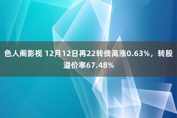 色人阁影视 12月12日再22转债高涨0.63%，转股溢价率67.48%