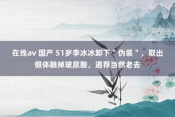 在线av 国产 51岁李冰冰卸下＂伪装＂，取出假体融掉玻尿酸，遴荐当然老去
