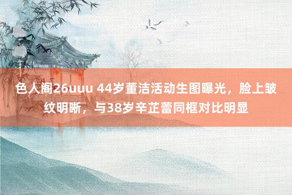 色人阁26uuu 44岁董洁活动生图曝光，脸上皱纹明晰，与38岁辛芷蕾同框对比明显
