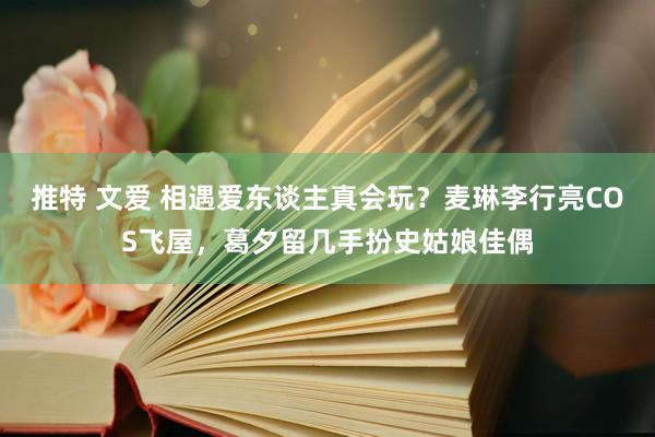 推特 文爱 相遇爱东谈主真会玩？麦琳李行亮COS飞屋，葛夕留几手扮史姑娘佳偶