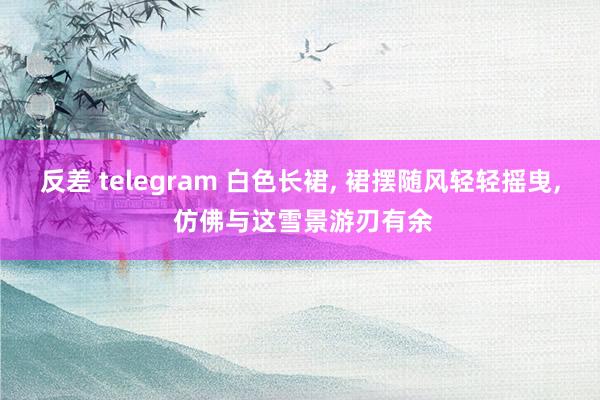 反差 telegram 白色长裙, 裙摆随风轻轻摇曳, 仿佛与这雪景游刃有余