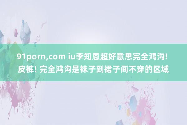 91porn,com iu李知恩超好意思完全鸿沟! 皮裤! 完全鸿沟是袜子到裙子间不穿的区域