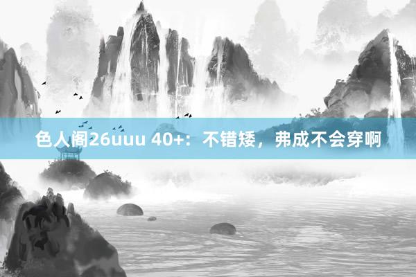 色人阁26uuu 40+：不错矮，弗成不会穿啊