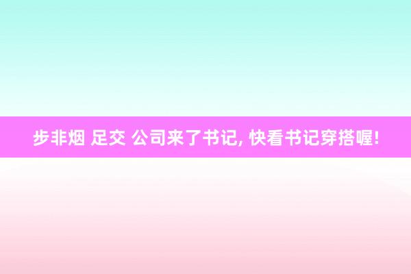 步非烟 足交 公司来了书记, 快看书记穿搭喔!