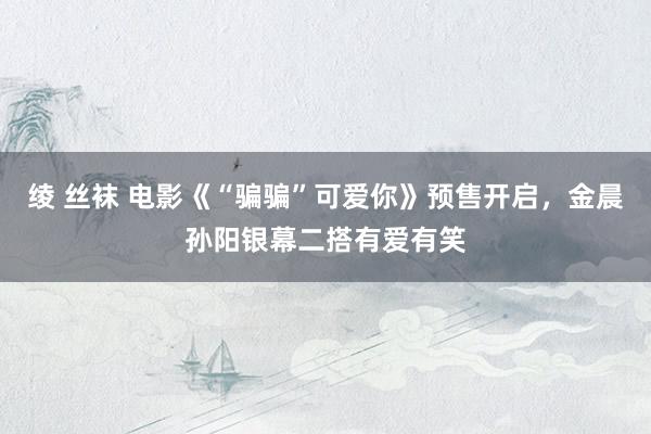 绫 丝袜 电影《“骗骗”可爱你》预售开启，金晨孙阳银幕二搭有爱有笑