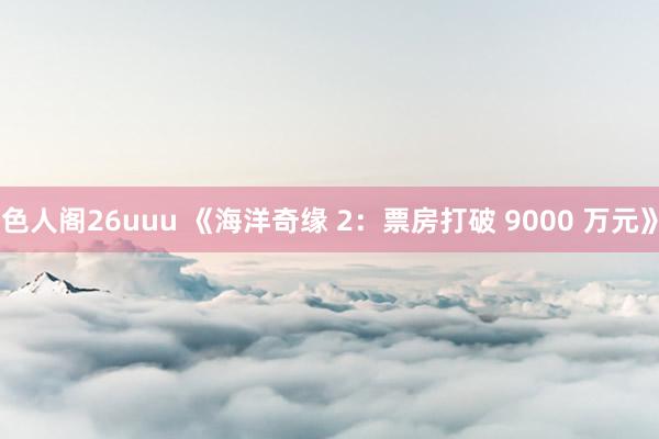 色人阁26uuu 《海洋奇缘 2：票房打破 9000 万元》