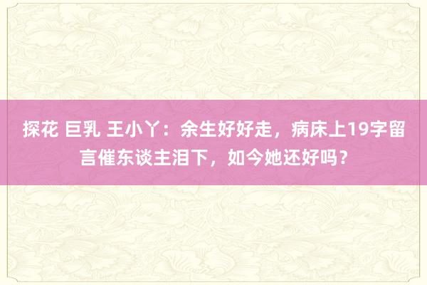 探花 巨乳 王小丫：余生好好走，病床上19字留言催东谈主泪下，如今她还好吗？