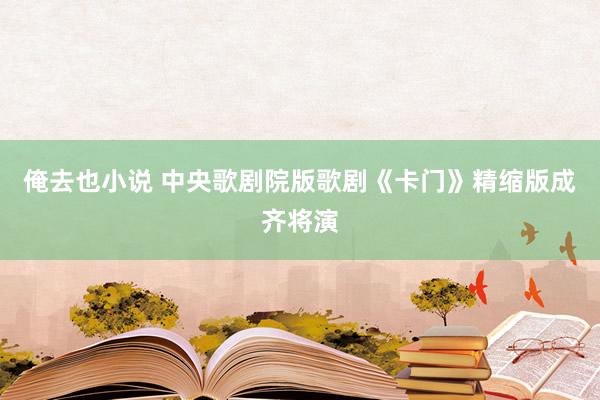 俺去也小说 中央歌剧院版歌剧《卡门》精缩版成齐将演