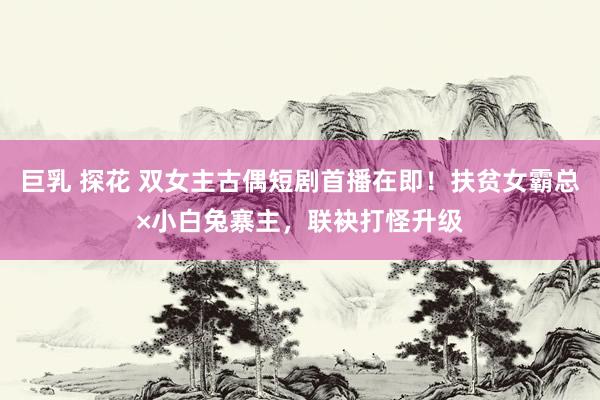巨乳 探花 双女主古偶短剧首播在即！扶贫女霸总×小白兔寨主，联袂打怪升级