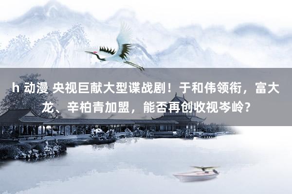 h 动漫 央视巨献大型谍战剧！于和伟领衔，富大龙、辛柏青加盟，能否再创收视岑岭？