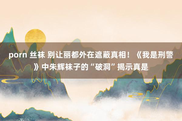 porn 丝袜 别让丽都外在遮蔽真相！《我是刑警》中朱辉袜子的“破洞”揭示真是