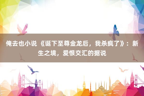俺去也小说 《诞下至尊金龙后，我杀疯了》：新生之境，爱恨交汇的据说