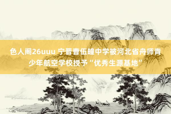色人阁26uuu 宁晋曹伍疃中学被河北省舟师青少年航空学校授予“优秀生源基地”