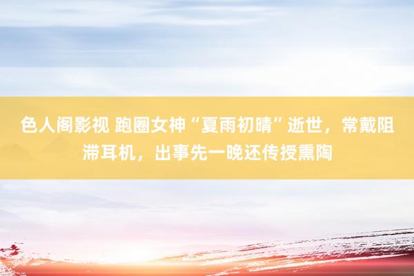 色人阁影视 跑圈女神“夏雨初晴”逝世，常戴阻滞耳机，出事先一晚还传授熏陶