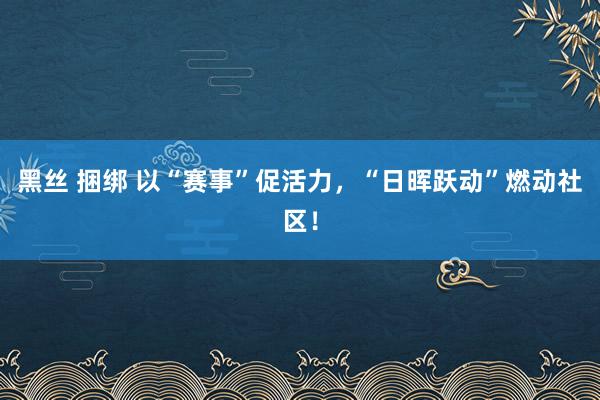 黑丝 捆绑 以“赛事”促活力，“日晖跃动”燃动社区！