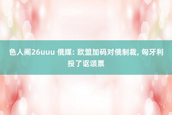 色人阁26uuu 俄媒: 欧盟加码对俄制裁, 匈牙利投了讴颂票