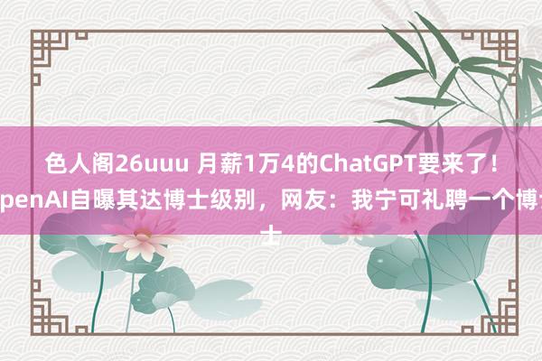 色人阁26uuu 月薪1万4的ChatGPT要来了！OpenAI自曝其达博士级别，网友：我宁可礼聘一