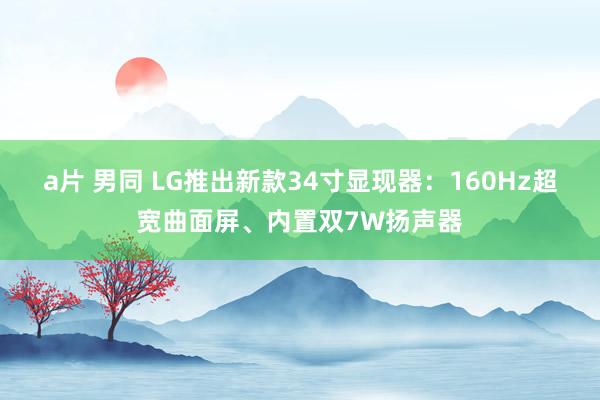 a片 男同 LG推出新款34寸显现器：160Hz超宽曲面屏、内置双7W扬声器