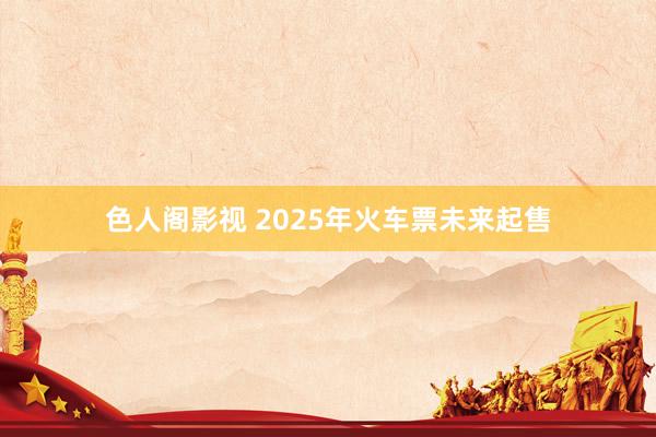 色人阁影视 2025年火车票未来起售