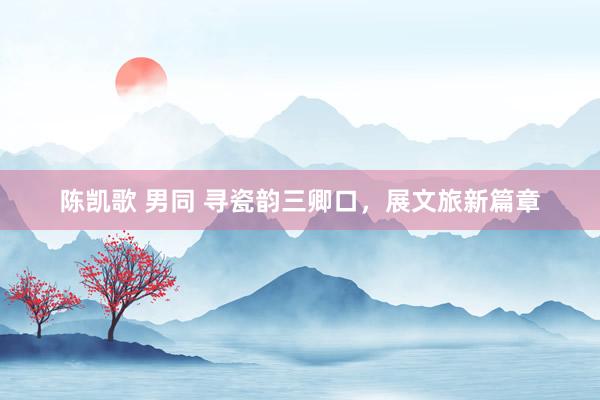 陈凯歌 男同 寻瓷韵三卿口，展文旅新篇章