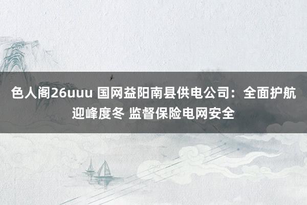 色人阁26uuu 国网益阳南县供电公司：全面护航迎峰度冬 监督保险电网安全