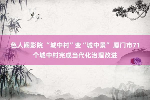 色人阁影院 “城中村”变“城中景” 厦门市71个城中村完成当代化治理改进