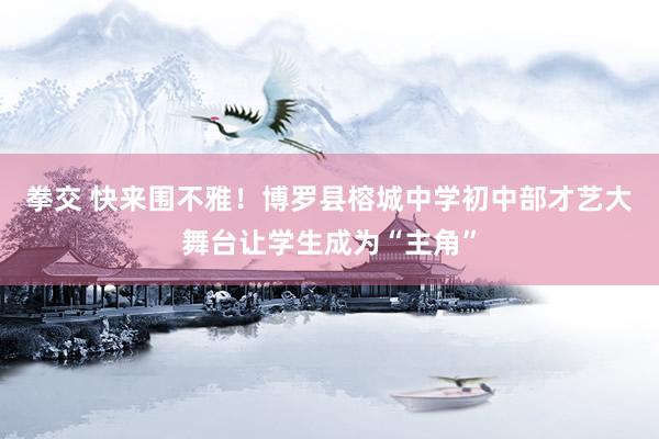 拳交 快来围不雅！博罗县榕城中学初中部才艺大舞台让学生成为“主角”