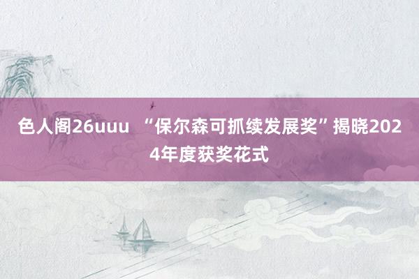 色人阁26uuu  “保尔森可抓续发展奖”揭晓2024年度获奖花式