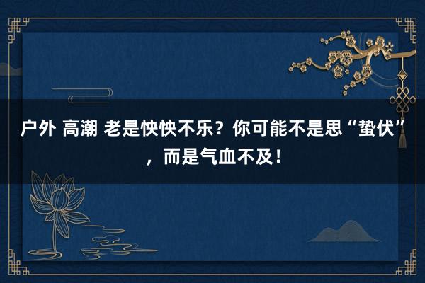 户外 高潮 老是怏怏不乐？你可能不是思“蛰伏”，而是气血不及！