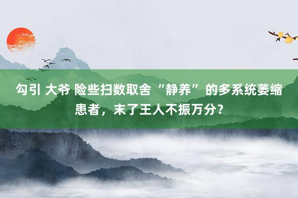 勾引 大爷 险些扫数取舍 “静养” 的多系统萎缩患者，末了王人不振万分？