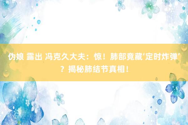 伪娘 露出 冯克久大夫：惊！肺部竟藏‘定时炸弹’？揭秘肺结节真相！