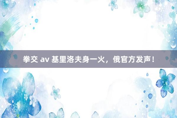 拳交 av 基里洛夫身一火，俄官方发声！