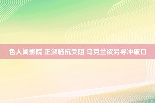 色人阁影院 正濒临抗受阻 乌克兰欲另寻冲破口