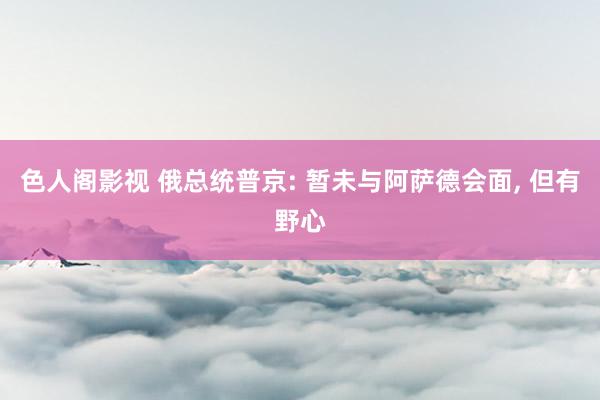 色人阁影视 俄总统普京: 暂未与阿萨德会面, 但有野心