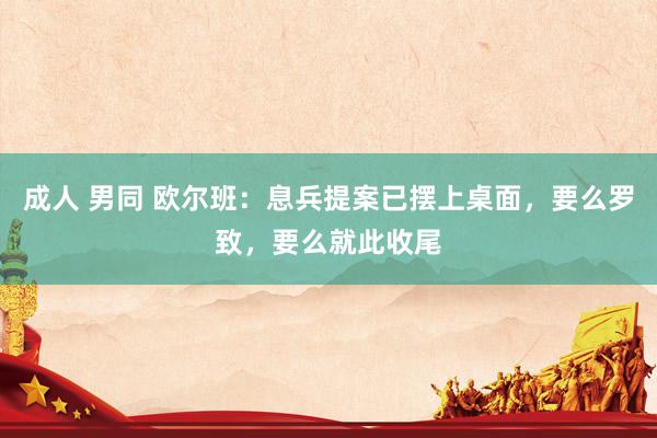 成人 男同 欧尔班：息兵提案已摆上桌面，要么罗致，要么就此收尾