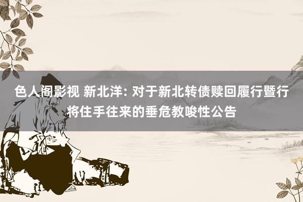 色人阁影视 新北洋: 对于新北转债赎回履行暨行将住手往来的垂危教唆性公告
