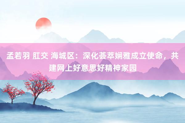 孟若羽 肛交 海城区：深化荟萃娴雅成立使命，共建网上好意思好精神家园