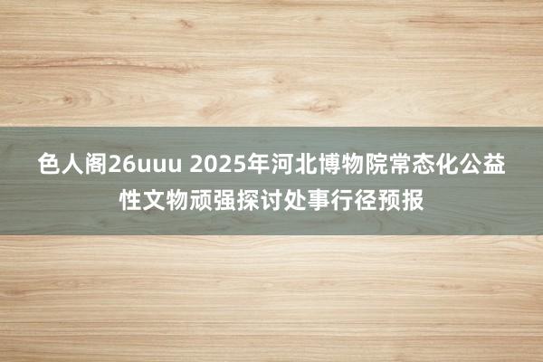 色人阁26uuu 2025年河北博物院常态化公益性文物顽强探讨处事行径预报