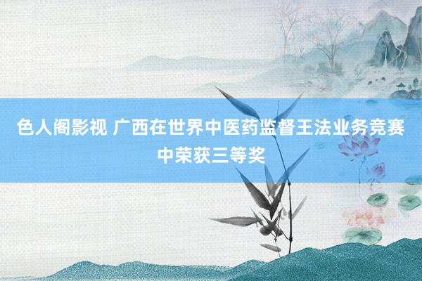 色人阁影视 广西在世界中医药监督王法业务竞赛中荣获三等奖
