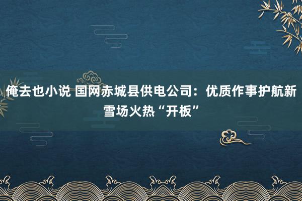 俺去也小说 国网赤城县供电公司：优质作事护航新雪场火热“开板”