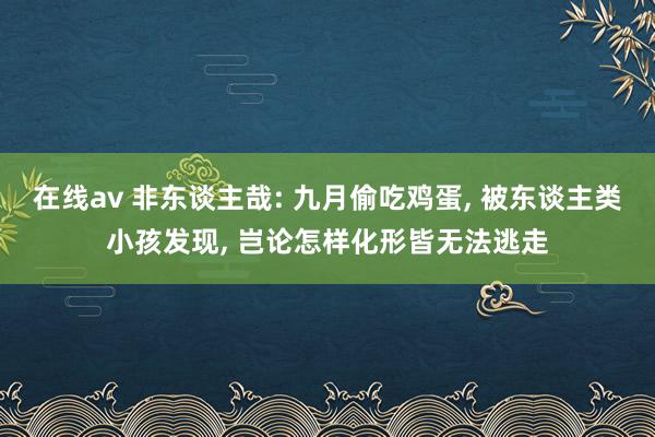 在线av 非东谈主哉: 九月偷吃鸡蛋, 被东谈主类小孩发现, 岂论怎样化形皆无法逃走