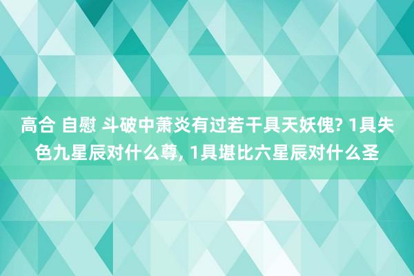 高合 自慰 斗破中萧炎有过若干具天妖傀? 1具失色九星辰对什么尊, 1具堪比六星辰对什么圣
