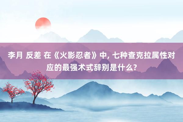 李月 反差 在《火影忍者》中, 七种查克拉属性对应的最强术式辞别是什么?