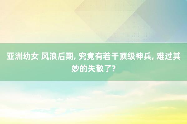 亚洲幼女 风浪后期, 究竟有若干顶级神兵, 难过其妙的失散了?