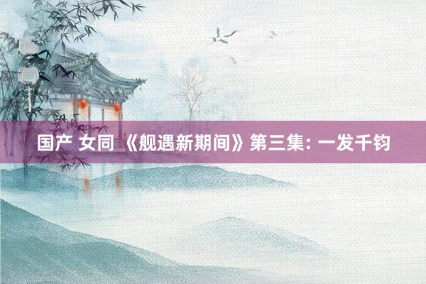 国产 女同 《舰遇新期间》第三集: 一发千钧